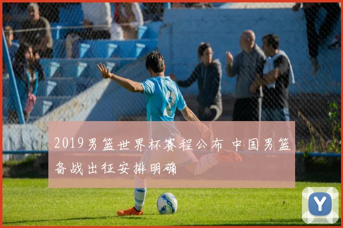 2019男篮世界杯赛程公布 中国男篮备战出征安排明确