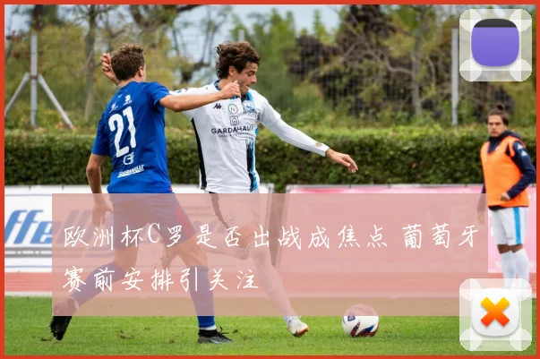 欧洲杯C罗是否出战成焦点 葡萄牙赛前安排引关注