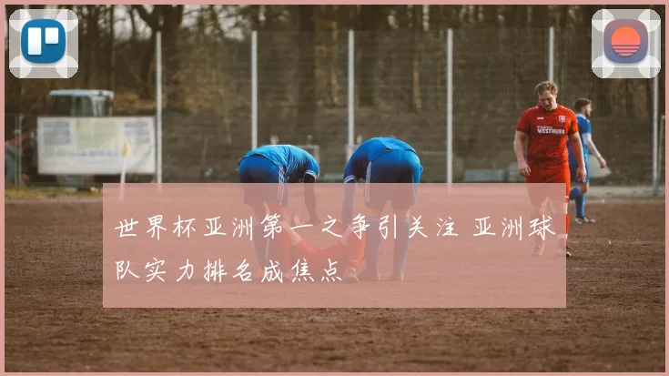 世界杯亚洲第一之争引关注 亚洲球队实力排名成焦点