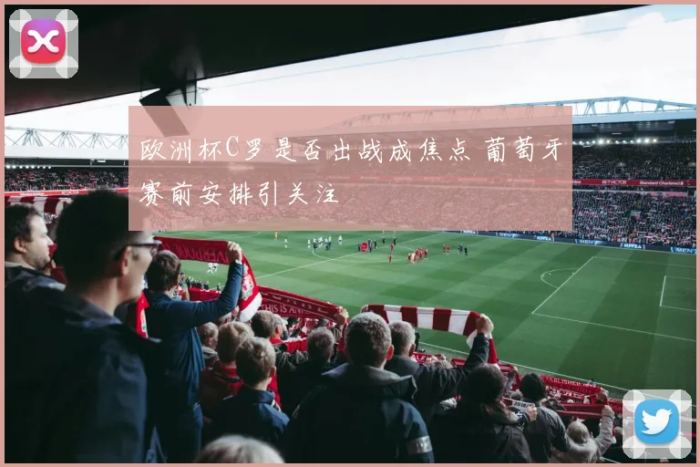 欧洲杯C罗是否出战成焦点 葡萄牙赛前安排引关注